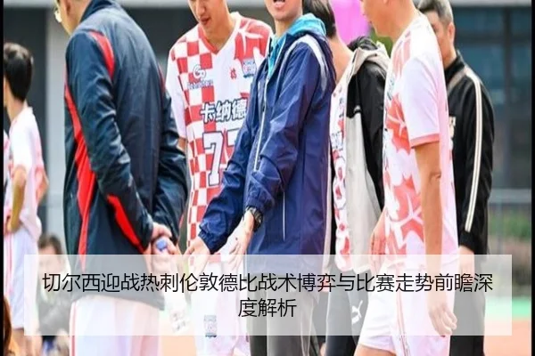 切尔西迎战热刺伦敦德比战术博弈与比赛走势前瞻深度解析