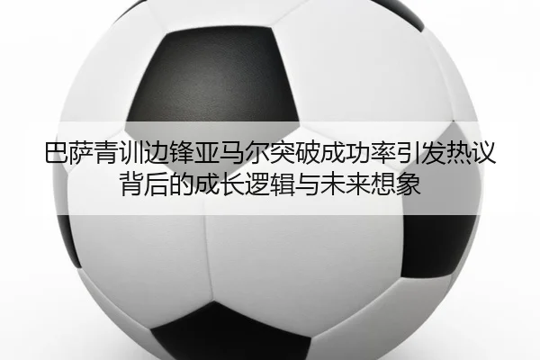 巴萨青训边锋亚马尔突破成功率引发热议背后的成长逻辑与未来想象