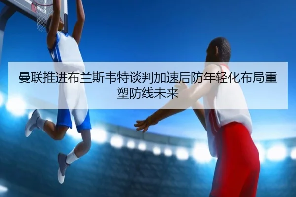 曼联推进布兰斯韦特谈判加速后防年轻化布局重塑防线未来